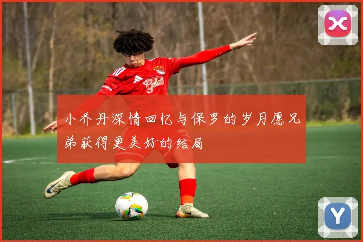 小乔丹深情回忆与保罗的岁月愿兄弟获得更美好的结局