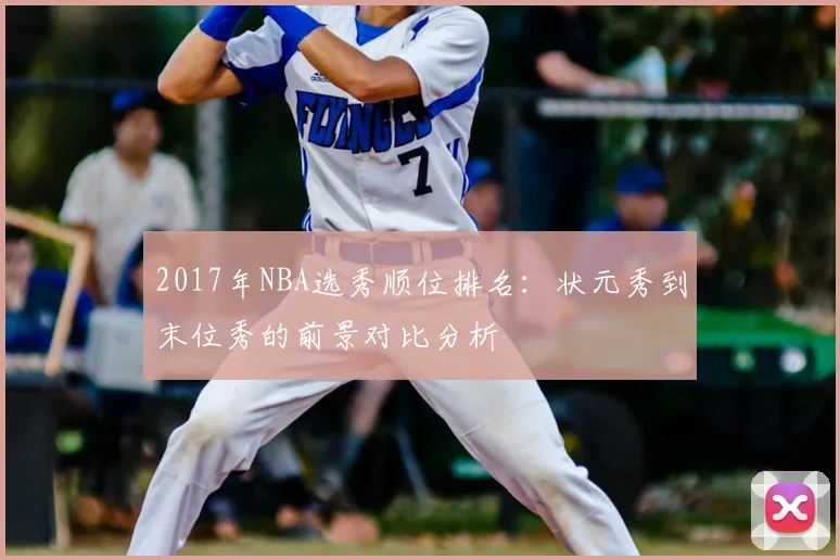 2017年NBA选秀顺位排名：状元秀到末位秀的前景对比分析