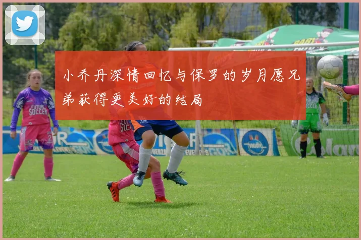 小乔丹深情回忆与保罗的岁月愿兄弟获得更美好的结局