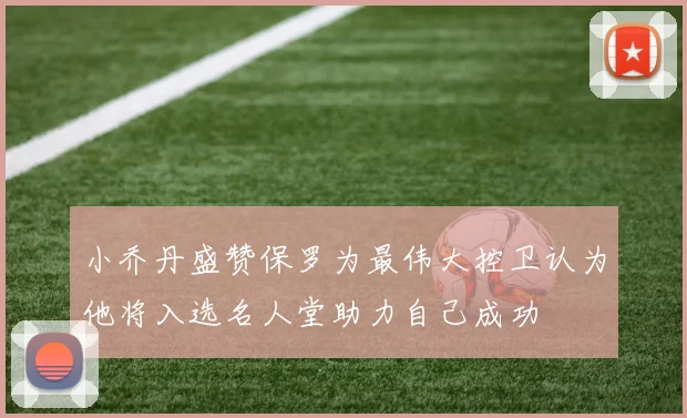 小乔丹盛赞保罗为最伟大控卫认为他将入选名人堂助力自己成功