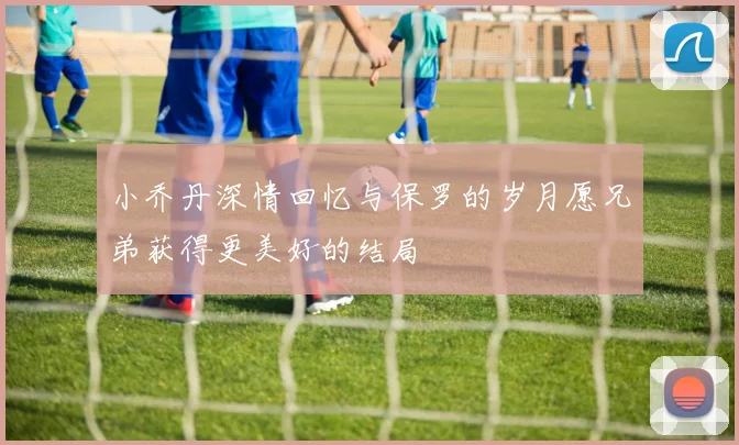 小乔丹深情回忆与保罗的岁月愿兄弟获得更美好的结局