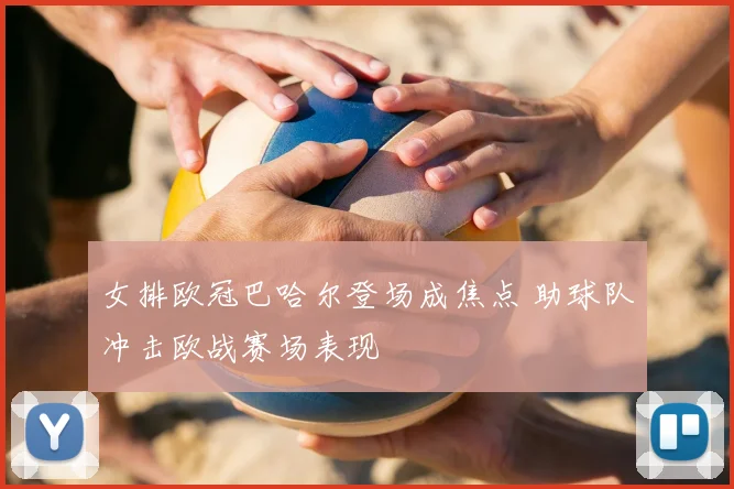 女排欧冠巴哈尔登场成焦点 助球队冲击欧战赛场表现