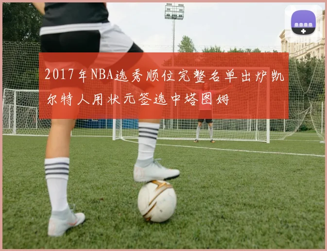 2017年NBA选秀顺位完整名单出炉凯尔特人用状元签选中塔图姆
