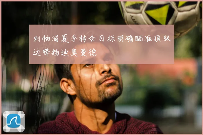 利物浦夏季转会目标明确瞄准顶级边锋扬迪奥曼德
