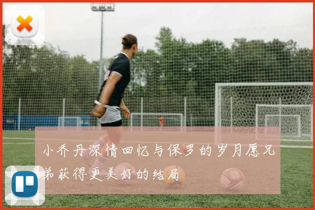 小乔丹深情回忆与保罗的岁月愿兄弟获得更美好的结局