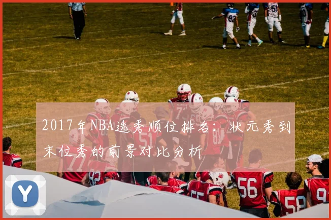 2017年NBA选秀顺位排名：状元秀到末位秀的前景对比分析