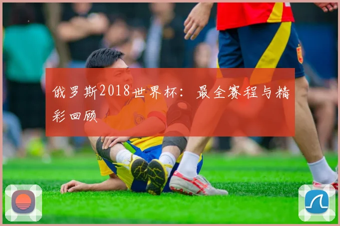 俄罗斯2018世界杯：最全赛程与精彩回顾