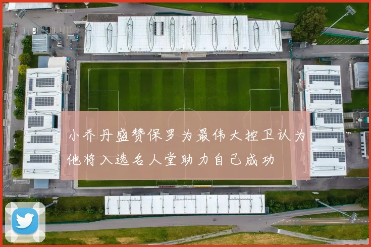 小乔丹盛赞保罗为最伟大控卫认为他将入选名人堂助力自己成功
