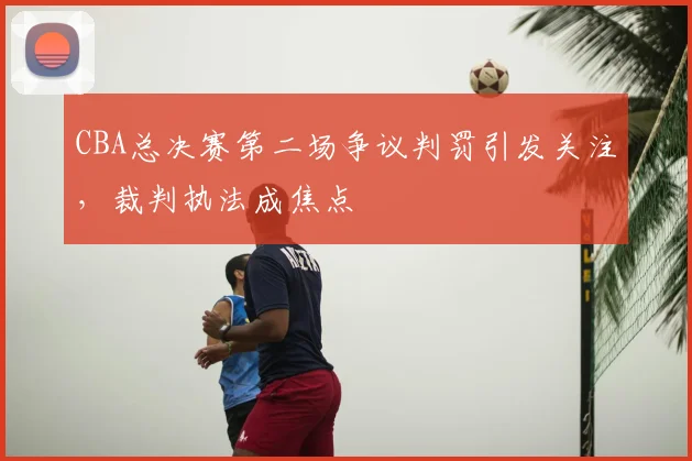 CBA总决赛第二场争议判罚引发关注，裁判执法成焦点