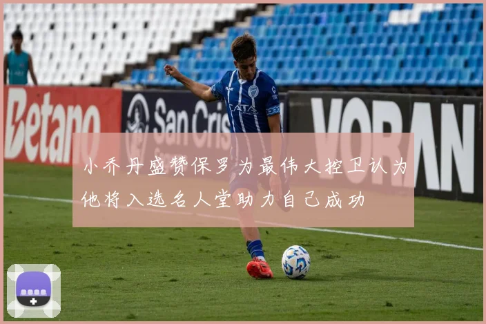 小乔丹盛赞保罗为最伟大控卫认为他将入选名人堂助力自己成功