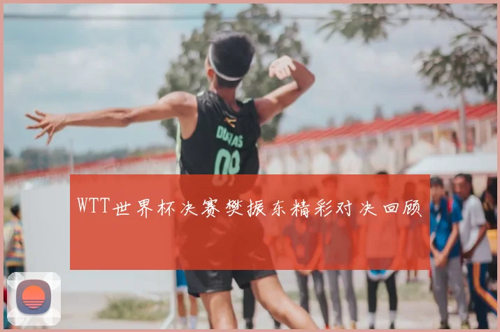 WTT世界杯决赛樊振东精彩对决回顾