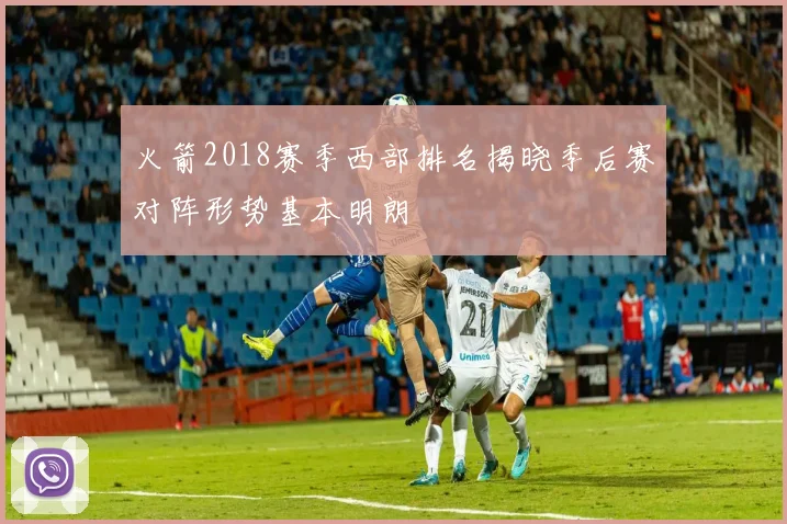 火箭2018赛季西部排名揭晓季后赛对阵形势基本明朗