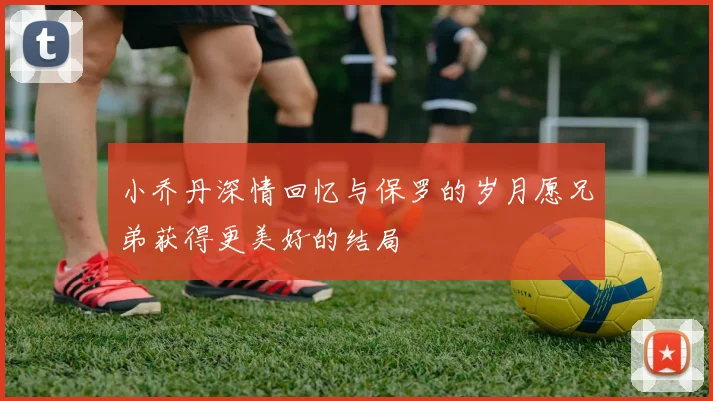 小乔丹深情回忆与保罗的岁月愿兄弟获得更美好的结局