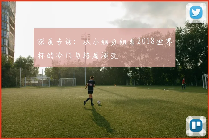 深度专访：从小组分组看2018世界杯的冷门与格局演变